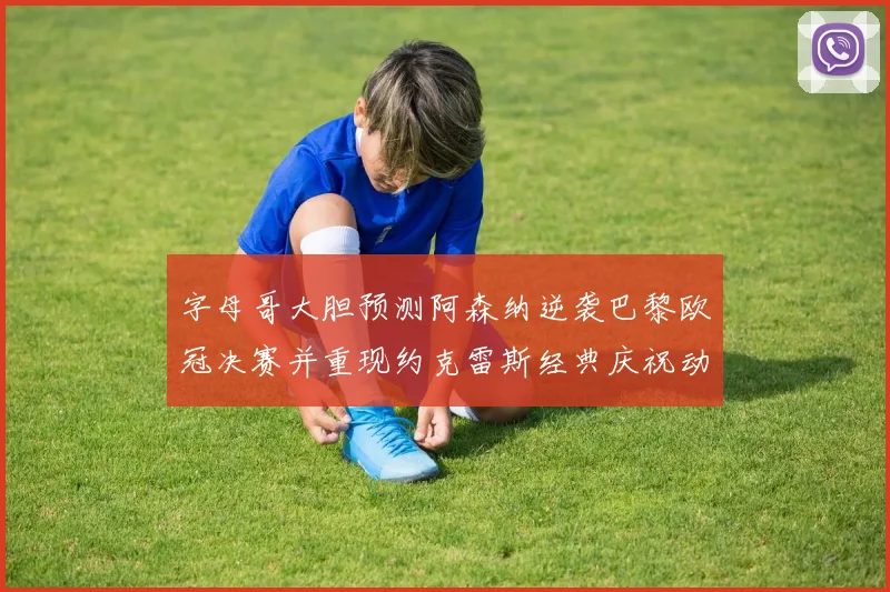 字母哥大胆预测阿森纳逆袭巴黎欧冠决赛并重现约克雷斯经典庆祝动作