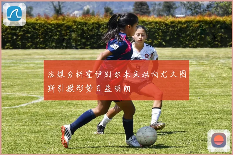 法媒分析霍伊别尔未来动向尤文图斯引援形势日益明朗