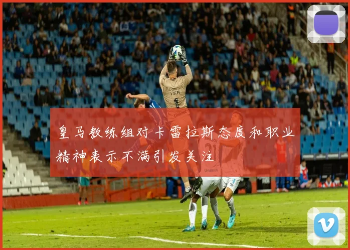 皇马教练组对卡雷拉斯态度和职业精神表示不满引发关注
