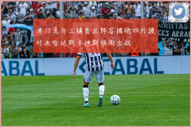 津门虎与三镇首发阵容揭晓四外援对决哈达斯卡迪斯领衔出战