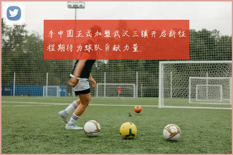 李申圆正式加盟武汉三镇开启新征程期待为球队贡献力量