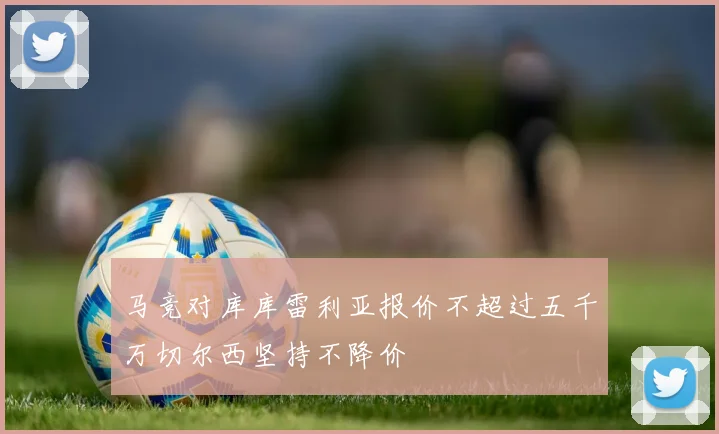 马竞对库库雷利亚报价不超过五千万切尔西坚持不降价