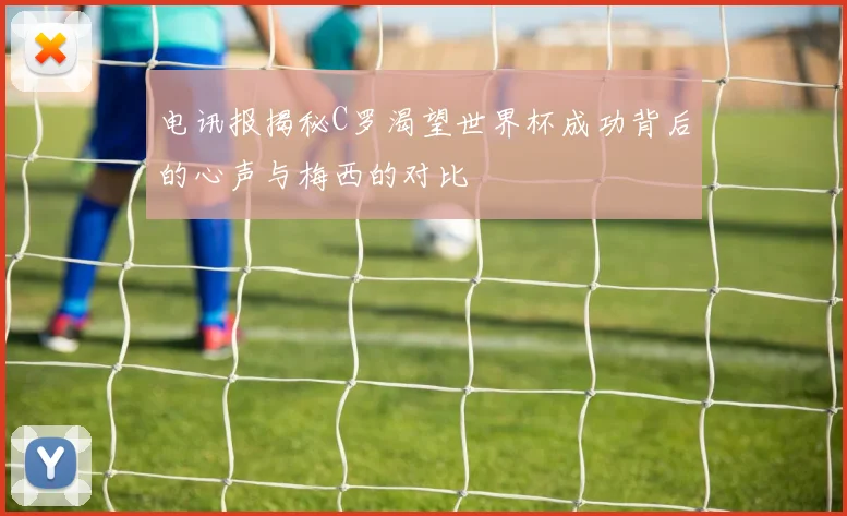电讯报揭秘C罗渴望世界杯成功背后的心声与梅西的对比
