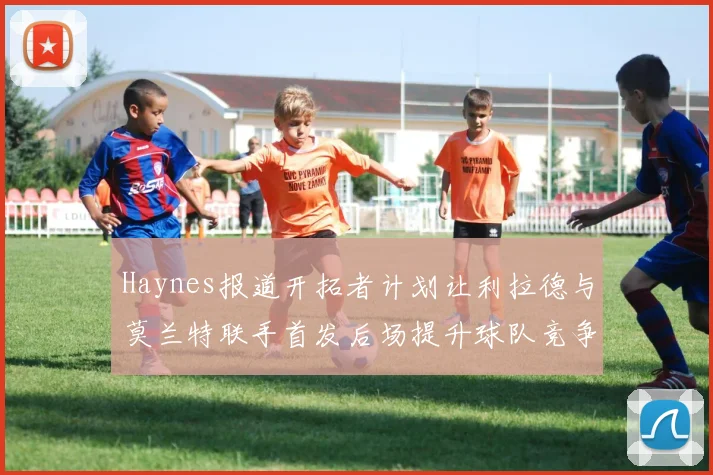 Haynes报道开拓者计划让利拉德与莫兰特联手首发后场提升球队竞争力