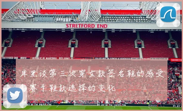 库里谈第三次穿女款签名鞋的感受与赛季鞋款选择的变化