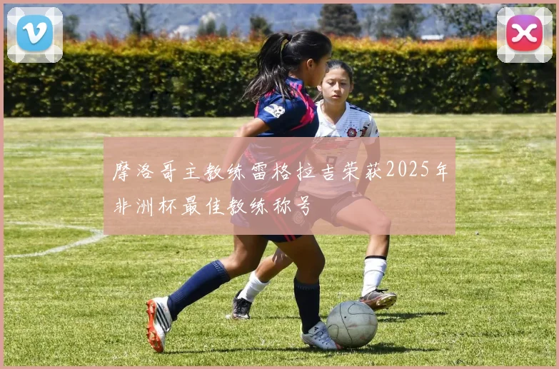 摩洛哥主教练雷格拉吉荣获2025年非洲杯最佳教练称号