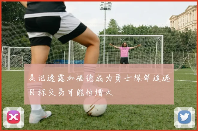 美记透露加福德成为勇士绿军追逐目标交易可能性增大