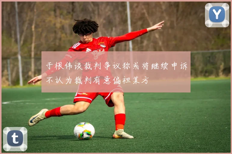 于根伟谈裁判争议称或将继续申诉不认为裁判有意偏袒某方